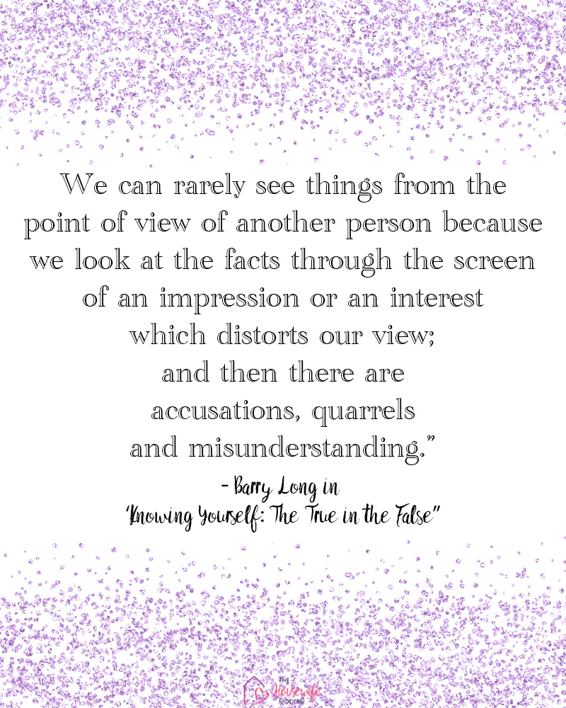 Sometimes it’s difficult to see things from a different perspective, especially when emotions are involved. This quote is a reminder that our own impressions can affect how we interpret another person’s point of view. Explore more ideas for shifting your perspective and looking at situations differently.